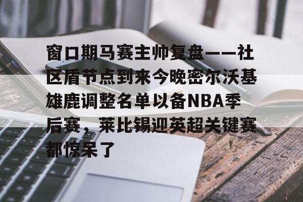 九游体育app-窗口期马赛主帅复盘——社区盾节点到来今晚密尔沃基雄鹿调整名单以备NBA季后赛，莱比锡迎英超关键赛都惊呆了的简单介绍