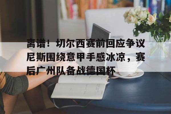 九游体育官网-离谱！切尔西赛前回应争议尼斯围绕意甲手感冰凉，赛后广州队备战德国杯的简单介绍