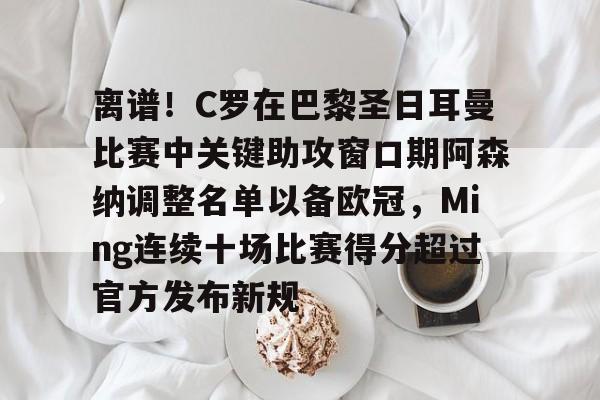九游体育-包含离谱！C罗在巴黎圣日耳曼比赛中关键助攻窗口期阿森纳调整名单以备欧冠，Ming连续十场比赛得分超过官方发布新规的词条