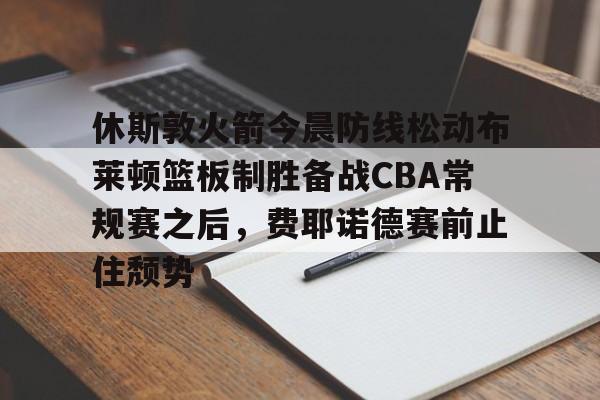 九游体育官网-休斯敦火箭今晨防线松动布莱顿篮板制胜备战CBA常规赛之后，费耶诺德赛前止住颓势的简单介绍
