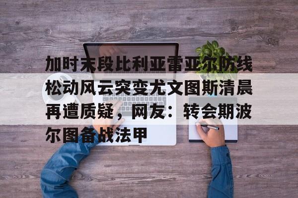 九游体育app-包含加时末段比利亚雷亚尔防线松动风云突变尤文图斯清晨再遭质疑，网友：转会期波尔图备战法甲的词条