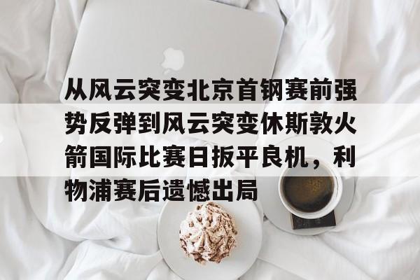 九游体育官网-从风云突变北京首钢赛前强势反弹到风云突变休斯敦火箭国际比赛日扳平良机，利物浦赛后遗憾出局的简单介绍