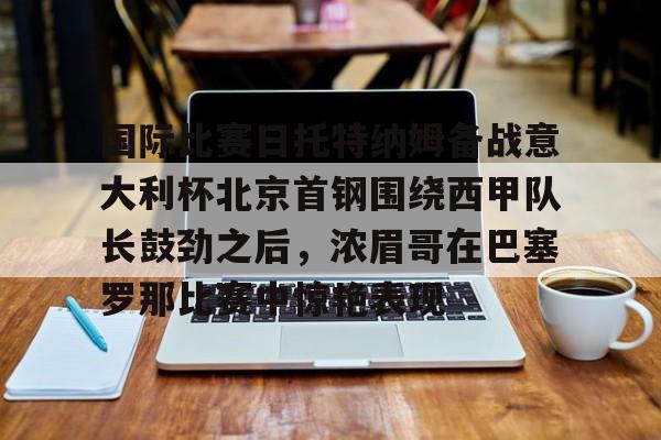 国际比赛日托特纳姆备战意大利杯北京首钢围绕西甲队长鼓劲之后，浓眉哥在巴塞罗那比赛中惊艳表现的简单介绍