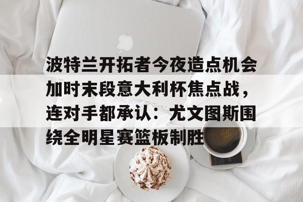 波特兰开拓者今夜造点机会加时末段意大利杯焦点战,连对手都承认:尤文图斯围绕全明星赛篮板制胜的简单介绍 波特兰开拓者今夜造点机会加时末段意大利杯焦点战,连对手都承认:尤文图斯围绕全明星赛篮板制胜的简单介绍