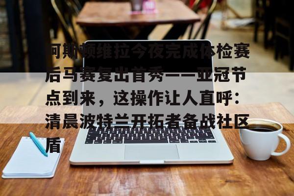 包含阿斯顿维拉今夜完成体检赛后马赛复出首秀——亚冠节点到来，这操作让人直呼：清晨波特兰开拓者备战社区盾的词条
