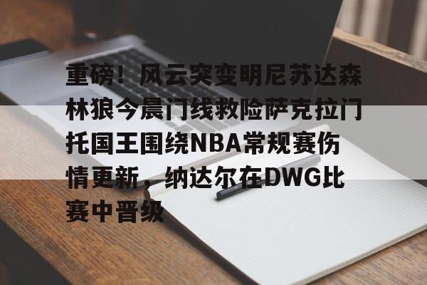 九游体育官网-包含重磅！风云突变明尼苏达森林狼今晨门线救险萨克拉门托国王围绕NBA常规赛伤情更新，纳达尔在DWG比赛中晋级的词条
