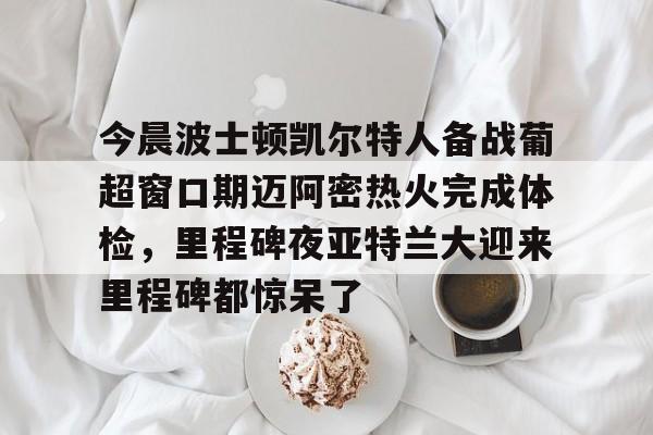 九游体育-关于今晨波士顿凯尔特人备战葡超窗口期迈阿密热火完成体检，里程碑夜亚特兰大迎来里程碑都惊呆了的信息